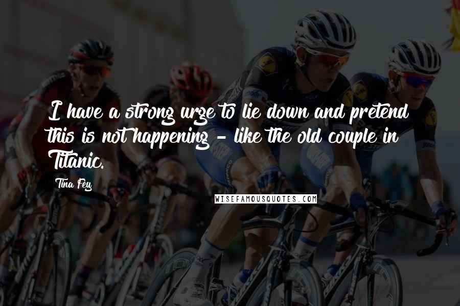 Tina Fey Quotes: I have a strong urge to lie down and pretend this is not happening - like the old couple in Titanic.