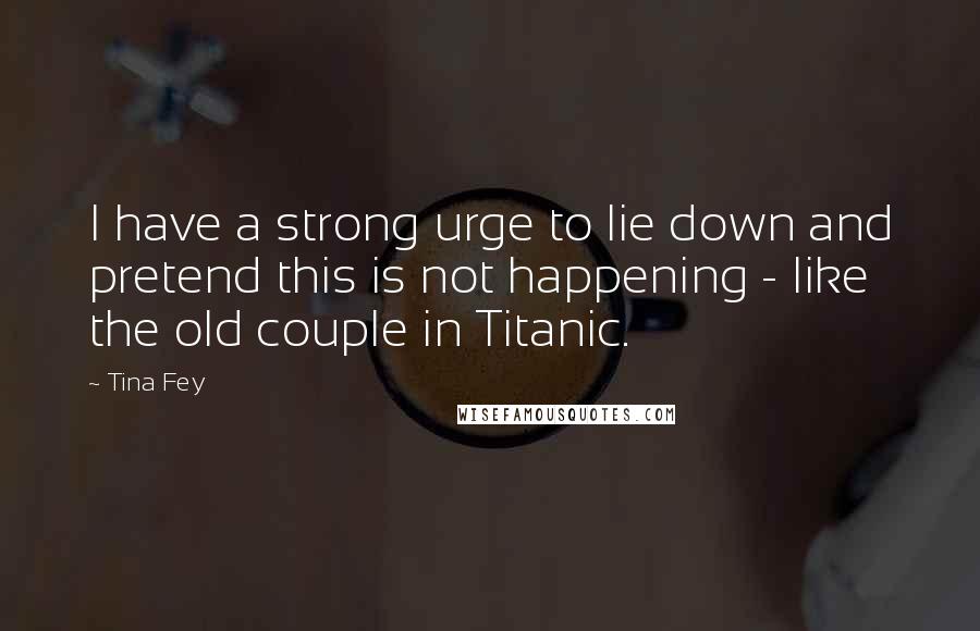 Tina Fey Quotes: I have a strong urge to lie down and pretend this is not happening - like the old couple in Titanic.