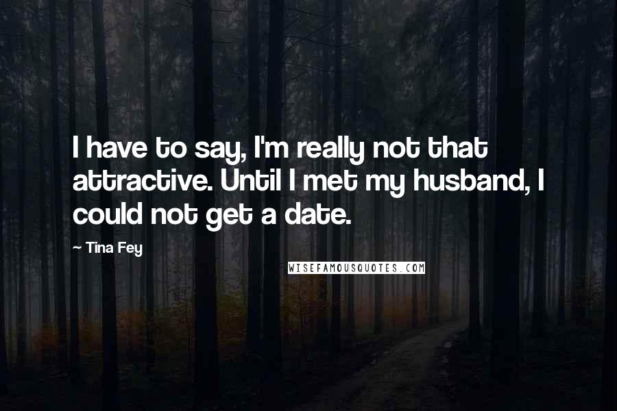 Tina Fey Quotes: I have to say, I'm really not that attractive. Until I met my husband, I could not get a date.