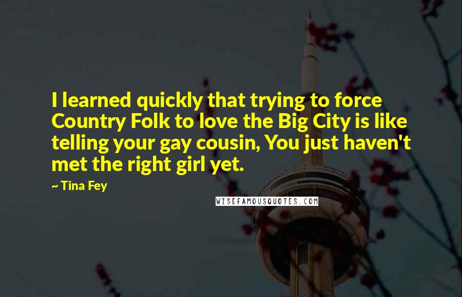 Tina Fey Quotes: I learned quickly that trying to force Country Folk to love the Big City is like telling your gay cousin, You just haven't met the right girl yet.