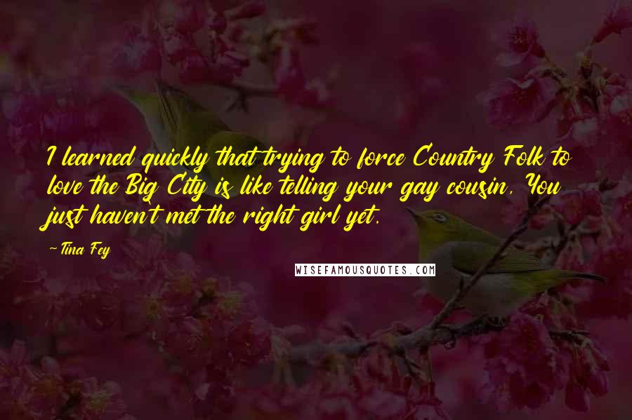 Tina Fey Quotes: I learned quickly that trying to force Country Folk to love the Big City is like telling your gay cousin, You just haven't met the right girl yet.