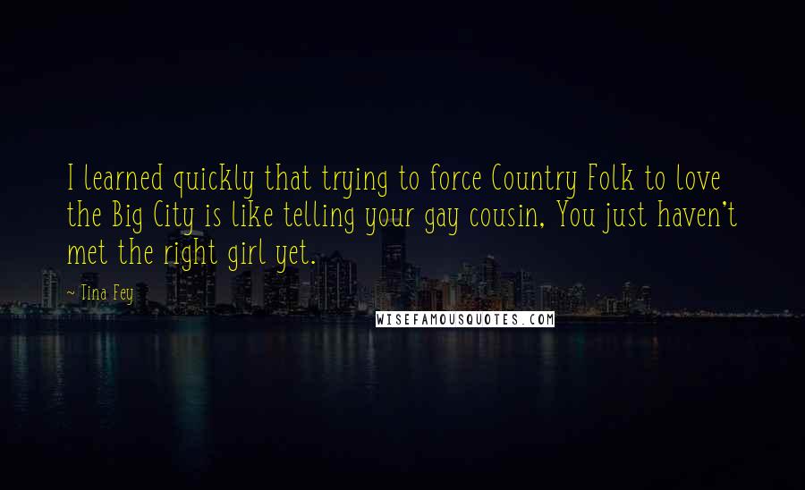 Tina Fey Quotes: I learned quickly that trying to force Country Folk to love the Big City is like telling your gay cousin, You just haven't met the right girl yet.