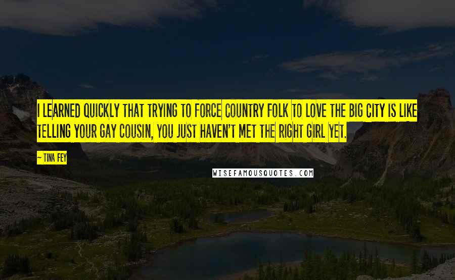Tina Fey Quotes: I learned quickly that trying to force Country Folk to love the Big City is like telling your gay cousin, You just haven't met the right girl yet.