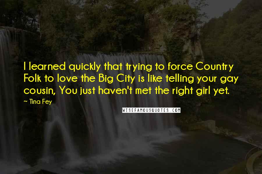 Tina Fey Quotes: I learned quickly that trying to force Country Folk to love the Big City is like telling your gay cousin, You just haven't met the right girl yet.