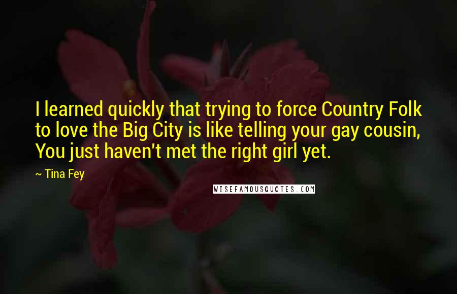 Tina Fey Quotes: I learned quickly that trying to force Country Folk to love the Big City is like telling your gay cousin, You just haven't met the right girl yet.