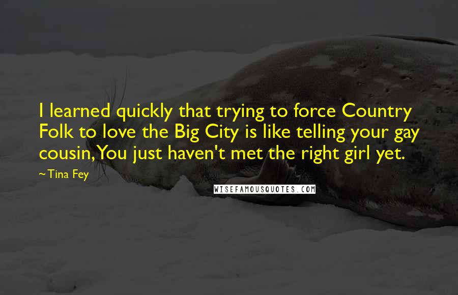 Tina Fey Quotes: I learned quickly that trying to force Country Folk to love the Big City is like telling your gay cousin, You just haven't met the right girl yet.