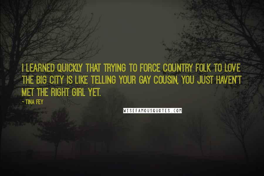 Tina Fey Quotes: I learned quickly that trying to force Country Folk to love the Big City is like telling your gay cousin, You just haven't met the right girl yet.