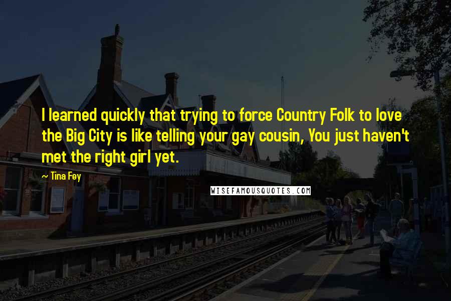 Tina Fey Quotes: I learned quickly that trying to force Country Folk to love the Big City is like telling your gay cousin, You just haven't met the right girl yet.