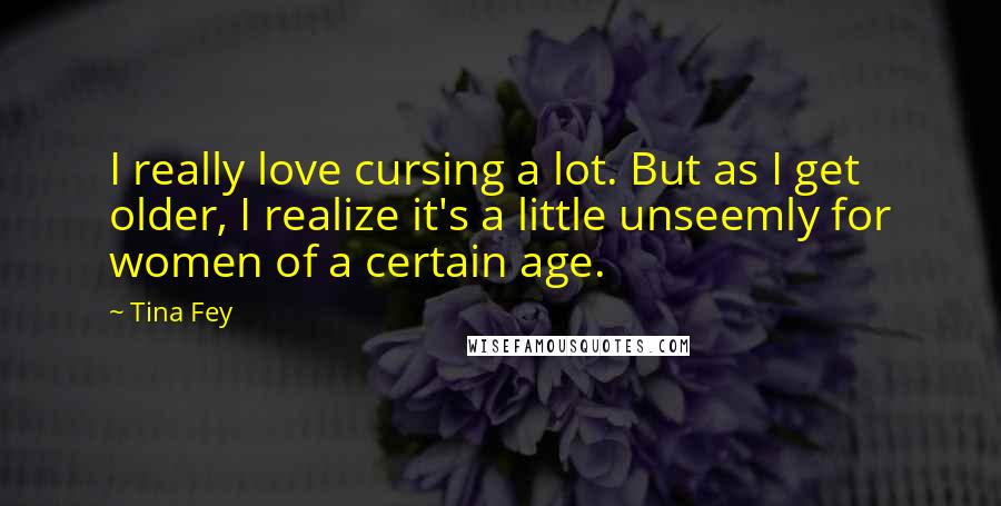 Tina Fey Quotes: I really love cursing a lot. But as I get older, I realize it's a little unseemly for women of a certain age.