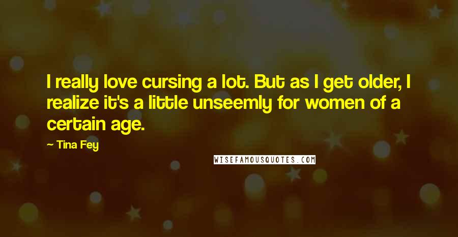 Tina Fey Quotes: I really love cursing a lot. But as I get older, I realize it's a little unseemly for women of a certain age.