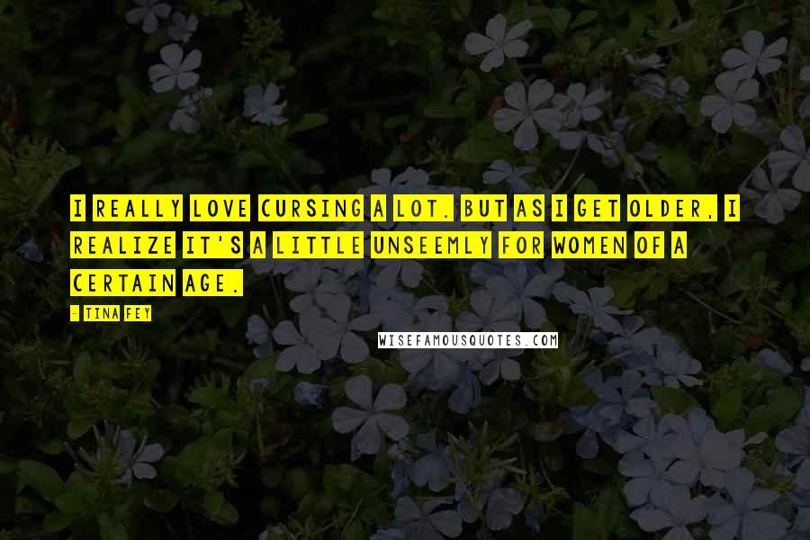 Tina Fey Quotes: I really love cursing a lot. But as I get older, I realize it's a little unseemly for women of a certain age.