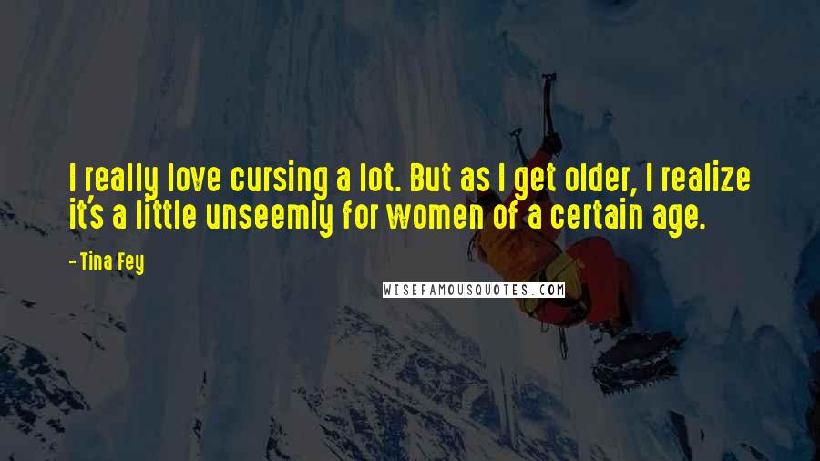 Tina Fey Quotes: I really love cursing a lot. But as I get older, I realize it's a little unseemly for women of a certain age.