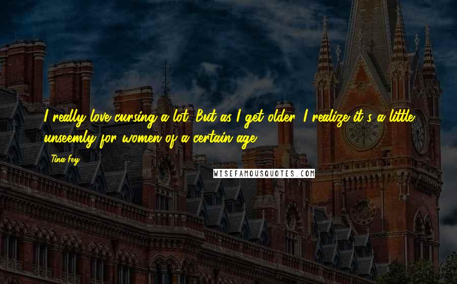 Tina Fey Quotes: I really love cursing a lot. But as I get older, I realize it's a little unseemly for women of a certain age.