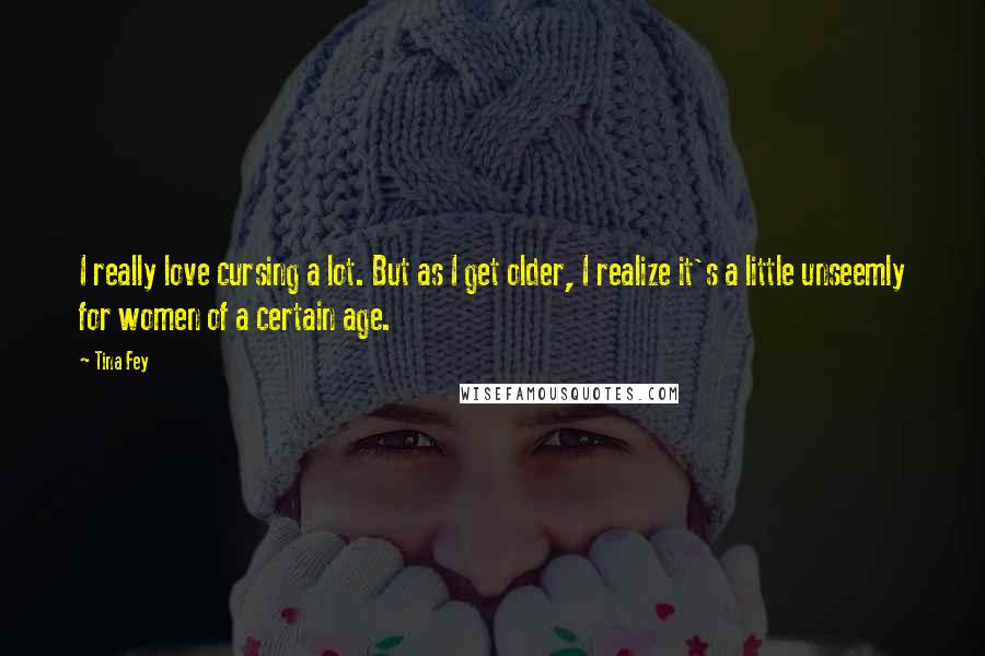 Tina Fey Quotes: I really love cursing a lot. But as I get older, I realize it's a little unseemly for women of a certain age.