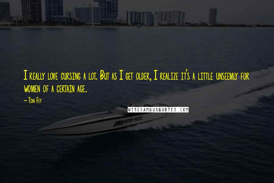 Tina Fey Quotes: I really love cursing a lot. But as I get older, I realize it's a little unseemly for women of a certain age.