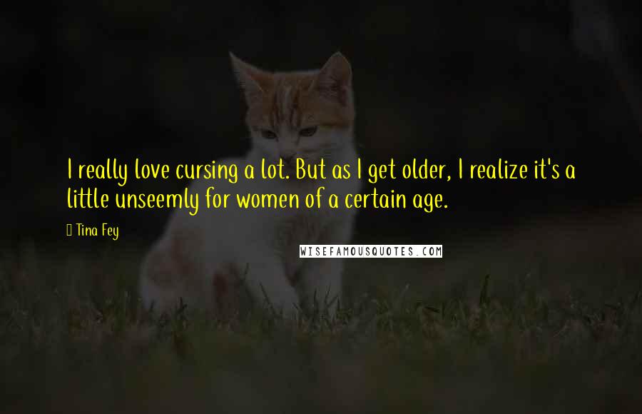 Tina Fey Quotes: I really love cursing a lot. But as I get older, I realize it's a little unseemly for women of a certain age.