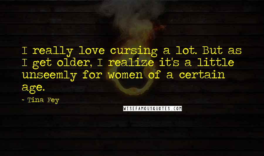 Tina Fey Quotes: I really love cursing a lot. But as I get older, I realize it's a little unseemly for women of a certain age.