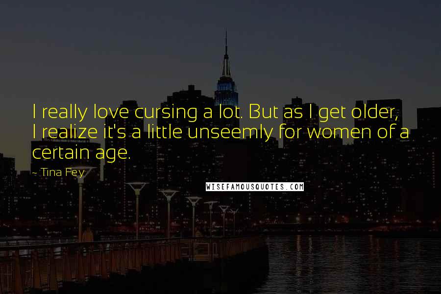 Tina Fey Quotes: I really love cursing a lot. But as I get older, I realize it's a little unseemly for women of a certain age.