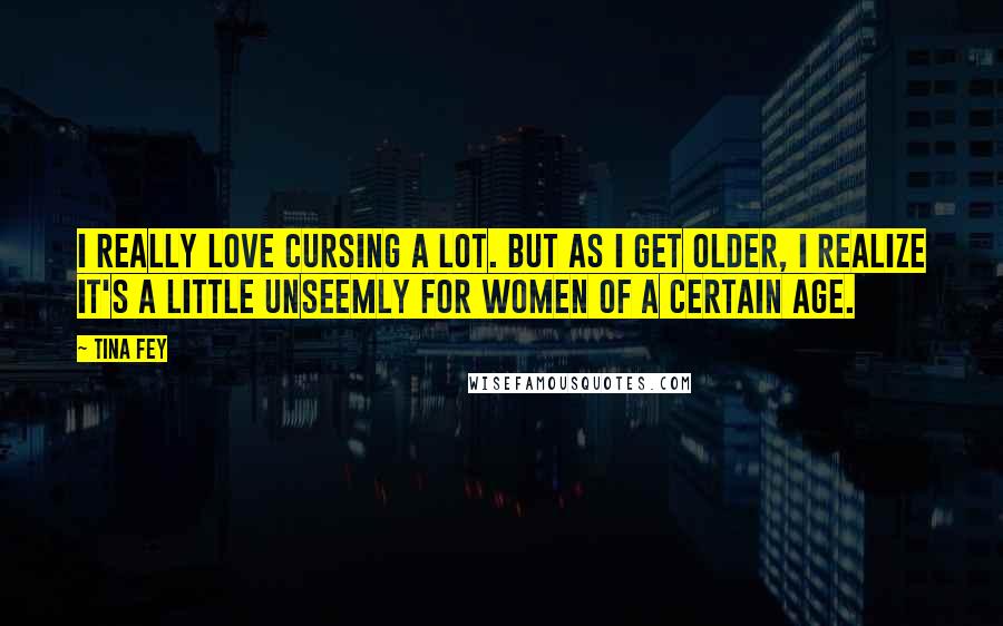 Tina Fey Quotes: I really love cursing a lot. But as I get older, I realize it's a little unseemly for women of a certain age.