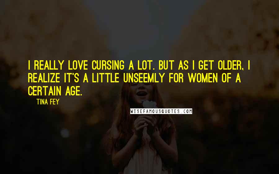 Tina Fey Quotes: I really love cursing a lot. But as I get older, I realize it's a little unseemly for women of a certain age.