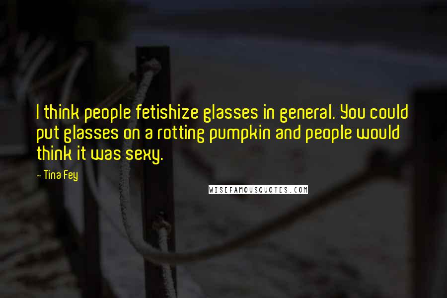 Tina Fey Quotes: I think people fetishize glasses in general. You could put glasses on a rotting pumpkin and people would think it was sexy.