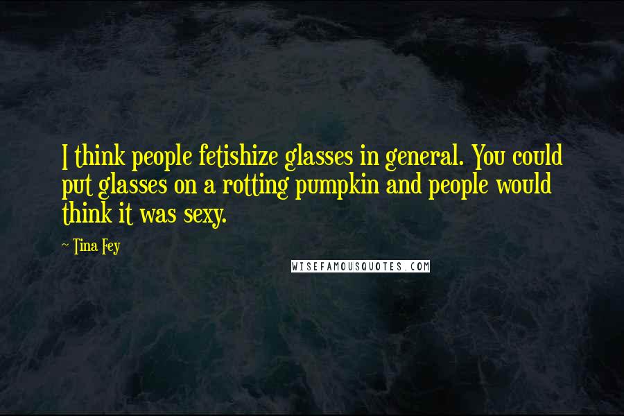Tina Fey Quotes: I think people fetishize glasses in general. You could put glasses on a rotting pumpkin and people would think it was sexy.