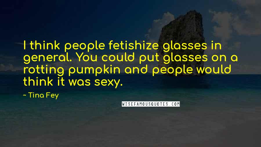 Tina Fey Quotes: I think people fetishize glasses in general. You could put glasses on a rotting pumpkin and people would think it was sexy.
