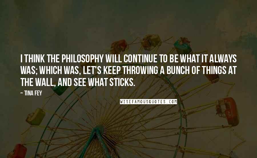 Tina Fey Quotes: I think the philosophy will continue to be what it always was; which was, let's keep throwing a bunch of things at the wall, and see what sticks.