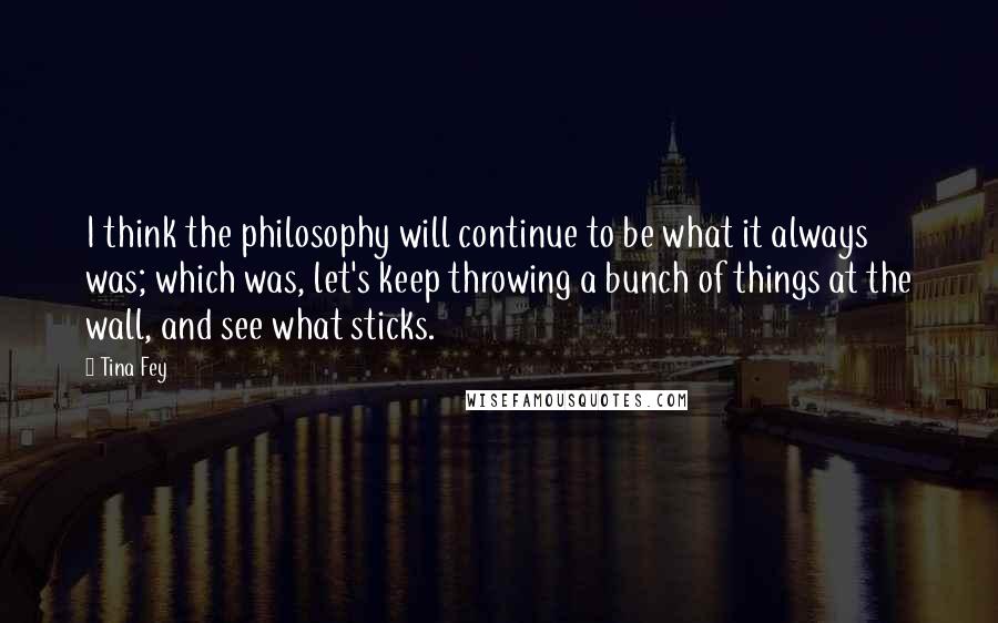 Tina Fey Quotes: I think the philosophy will continue to be what it always was; which was, let's keep throwing a bunch of things at the wall, and see what sticks.