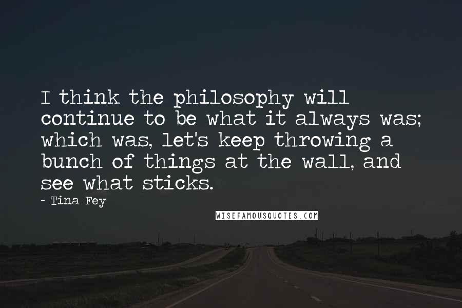 Tina Fey Quotes: I think the philosophy will continue to be what it always was; which was, let's keep throwing a bunch of things at the wall, and see what sticks.