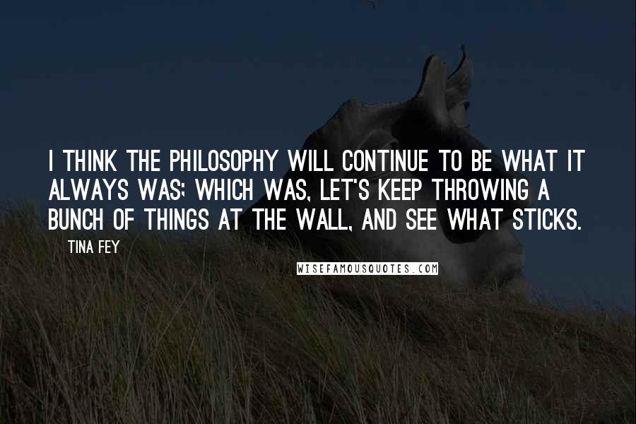 Tina Fey Quotes: I think the philosophy will continue to be what it always was; which was, let's keep throwing a bunch of things at the wall, and see what sticks.