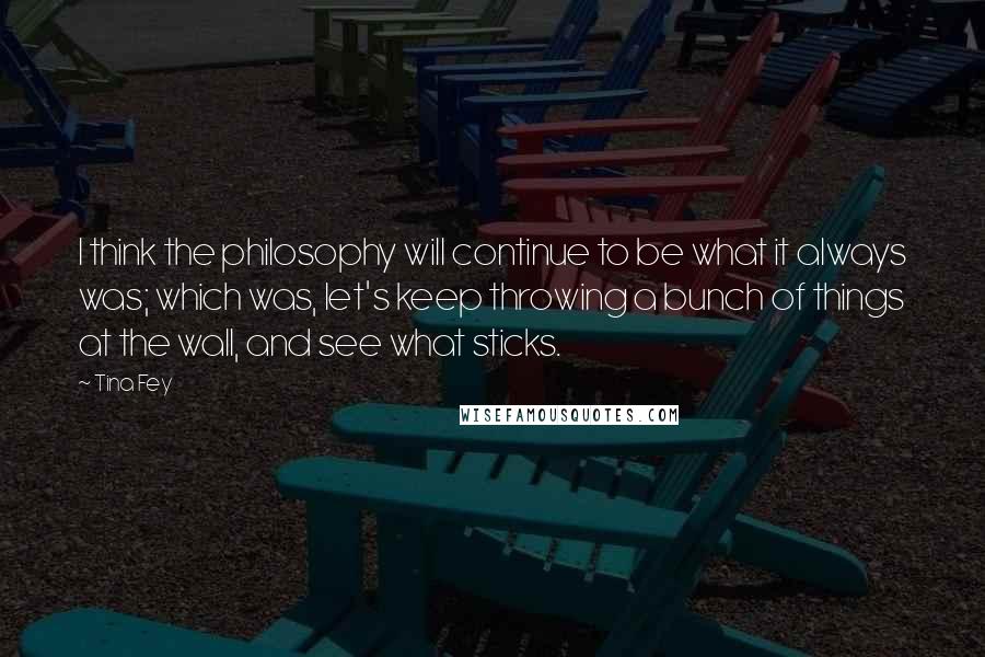 Tina Fey Quotes: I think the philosophy will continue to be what it always was; which was, let's keep throwing a bunch of things at the wall, and see what sticks.