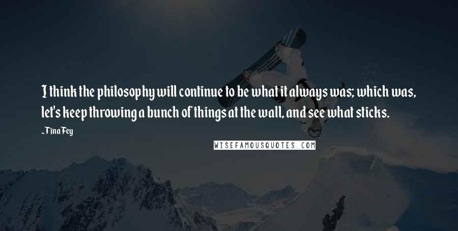 Tina Fey Quotes: I think the philosophy will continue to be what it always was; which was, let's keep throwing a bunch of things at the wall, and see what sticks.