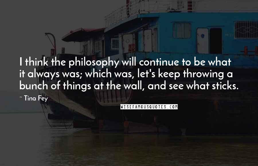 Tina Fey Quotes: I think the philosophy will continue to be what it always was; which was, let's keep throwing a bunch of things at the wall, and see what sticks.