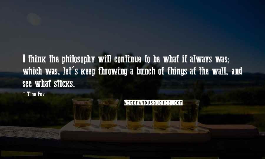 Tina Fey Quotes: I think the philosophy will continue to be what it always was; which was, let's keep throwing a bunch of things at the wall, and see what sticks.