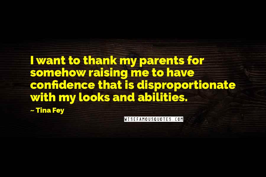Tina Fey Quotes: I want to thank my parents for somehow raising me to have confidence that is disproportionate with my looks and abilities.