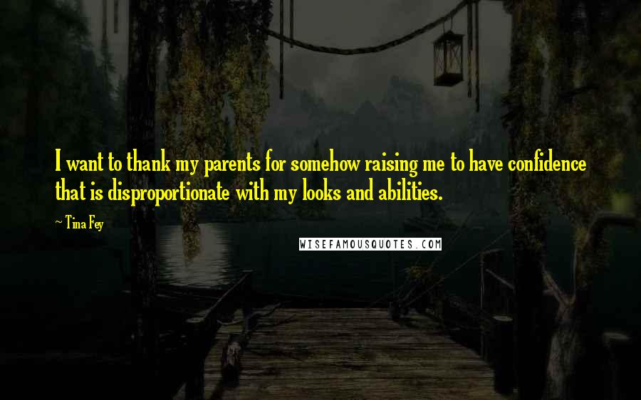 Tina Fey Quotes: I want to thank my parents for somehow raising me to have confidence that is disproportionate with my looks and abilities.