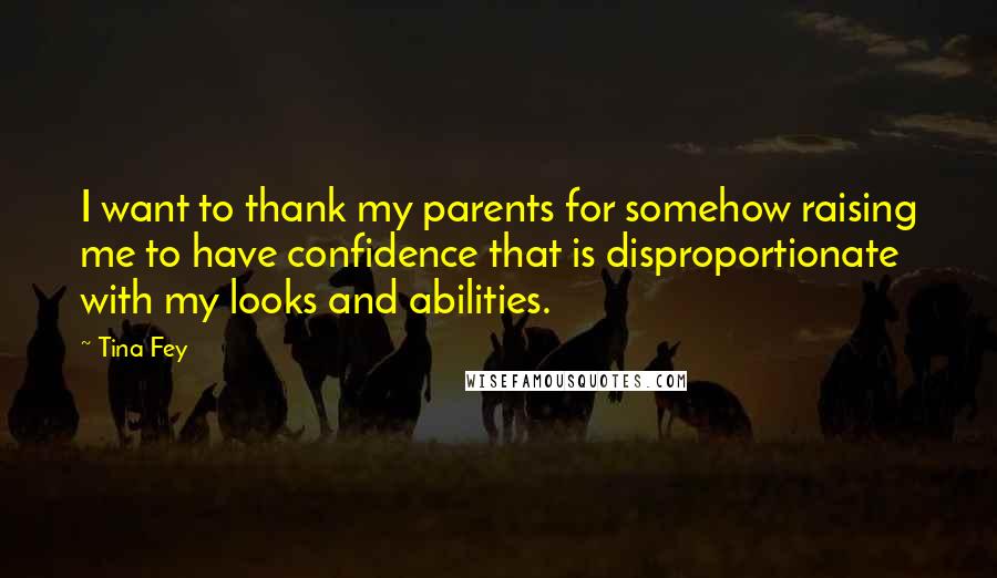 Tina Fey Quotes: I want to thank my parents for somehow raising me to have confidence that is disproportionate with my looks and abilities.