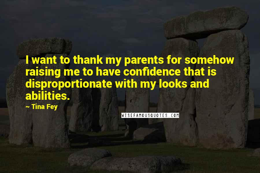 Tina Fey Quotes: I want to thank my parents for somehow raising me to have confidence that is disproportionate with my looks and abilities.