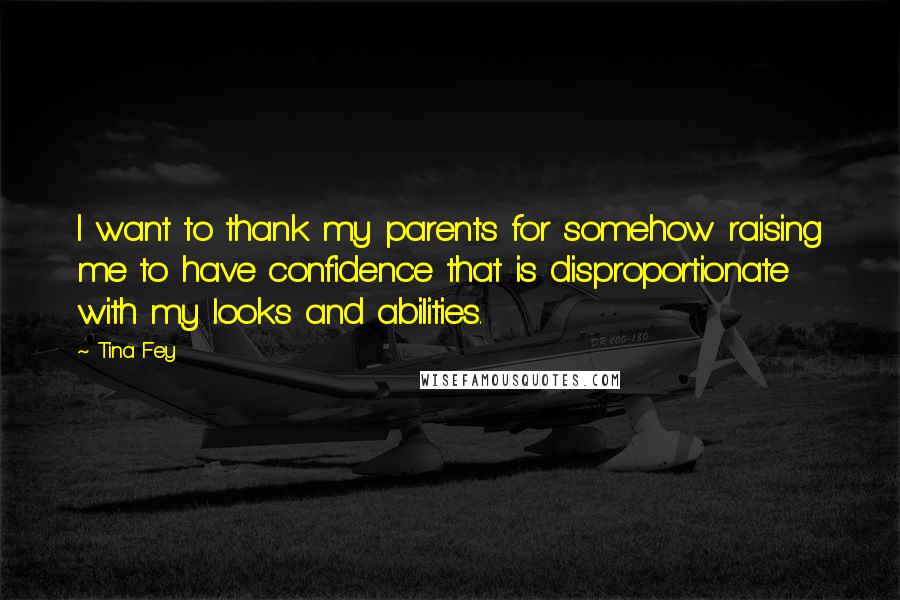 Tina Fey Quotes: I want to thank my parents for somehow raising me to have confidence that is disproportionate with my looks and abilities.