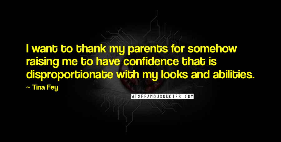 Tina Fey Quotes: I want to thank my parents for somehow raising me to have confidence that is disproportionate with my looks and abilities.