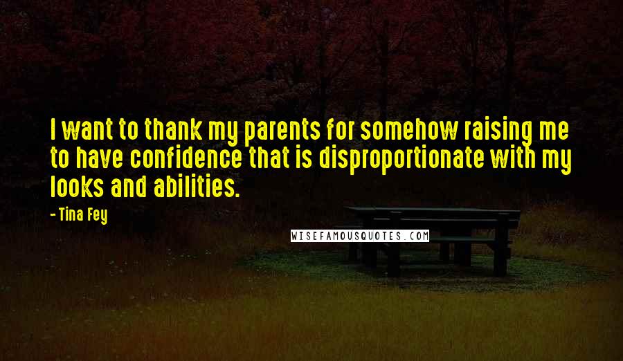 Tina Fey Quotes: I want to thank my parents for somehow raising me to have confidence that is disproportionate with my looks and abilities.