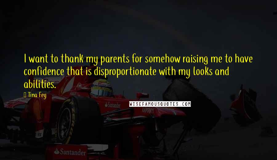 Tina Fey Quotes: I want to thank my parents for somehow raising me to have confidence that is disproportionate with my looks and abilities.
