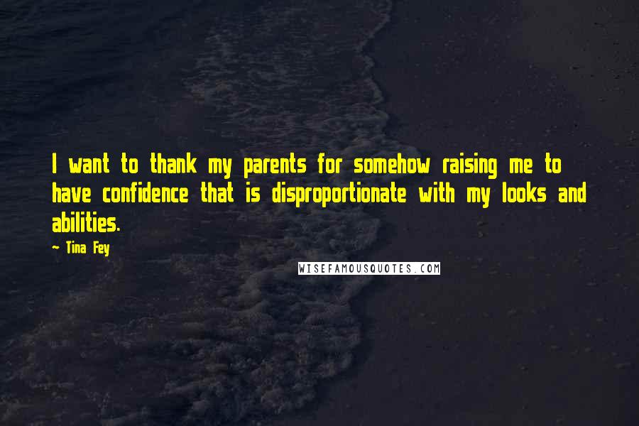 Tina Fey Quotes: I want to thank my parents for somehow raising me to have confidence that is disproportionate with my looks and abilities.