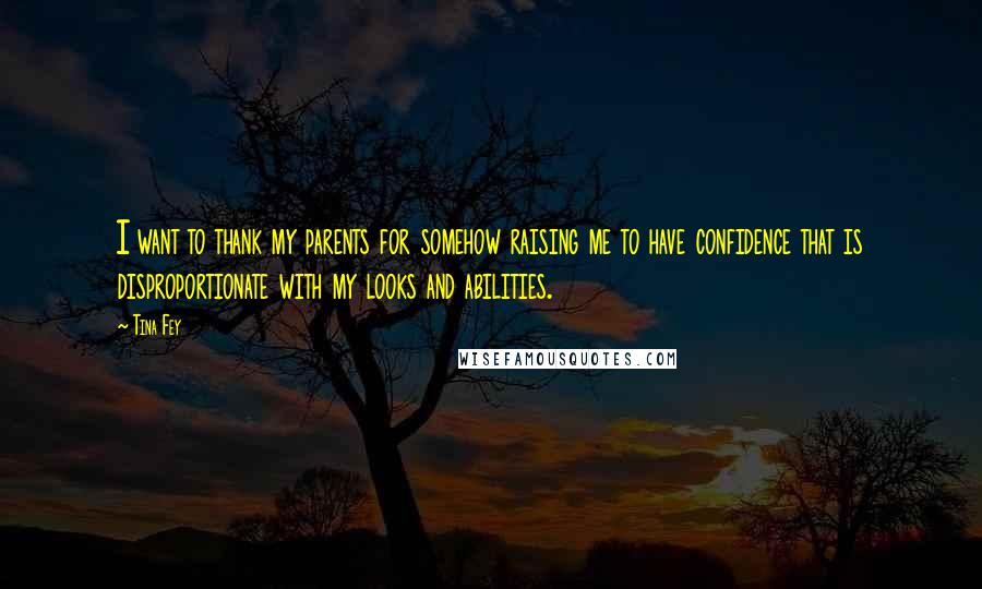 Tina Fey Quotes: I want to thank my parents for somehow raising me to have confidence that is disproportionate with my looks and abilities.
