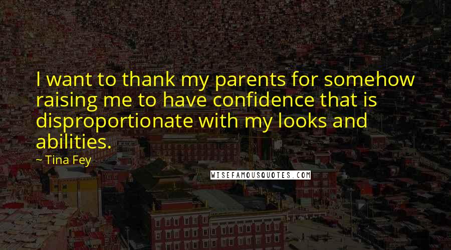 Tina Fey Quotes: I want to thank my parents for somehow raising me to have confidence that is disproportionate with my looks and abilities.