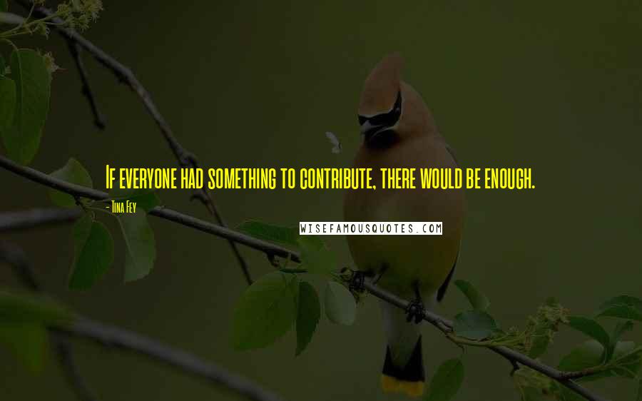 Tina Fey Quotes: If everyone had something to contribute, there would be enough.