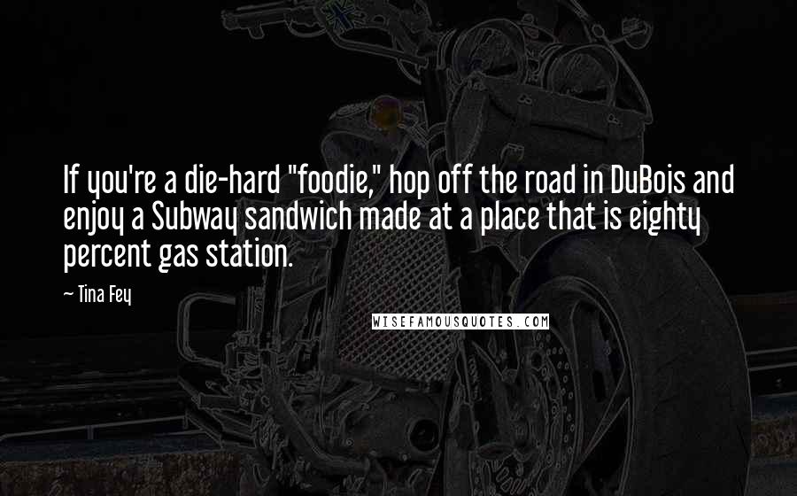 Tina Fey Quotes: If you're a die-hard "foodie," hop off the road in DuBois and enjoy a Subway sandwich made at a place that is eighty percent gas station.
