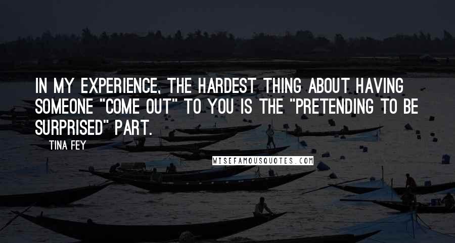 Tina Fey Quotes: In my experience, the hardest thing about having someone "come out" to you is the "pretending to be surprised" part.