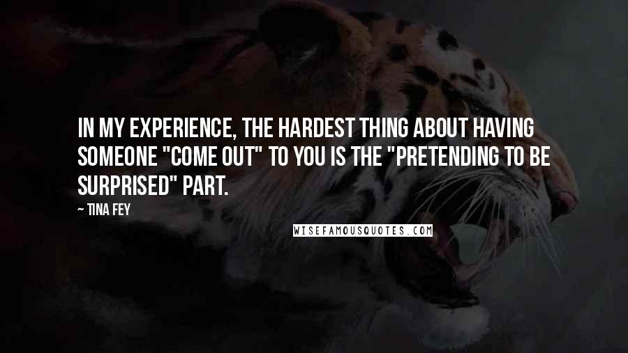 Tina Fey Quotes: In my experience, the hardest thing about having someone "come out" to you is the "pretending to be surprised" part.